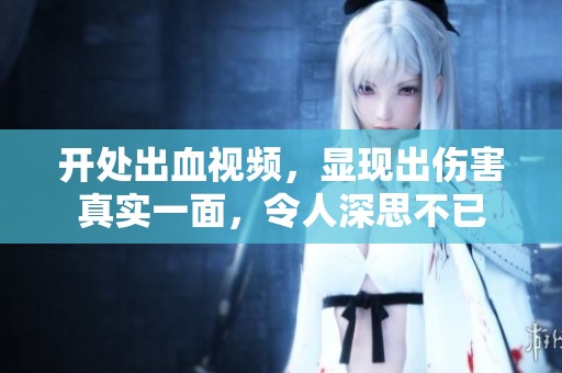 开处出血视频，显现出伤害真实一面，令人深思不已