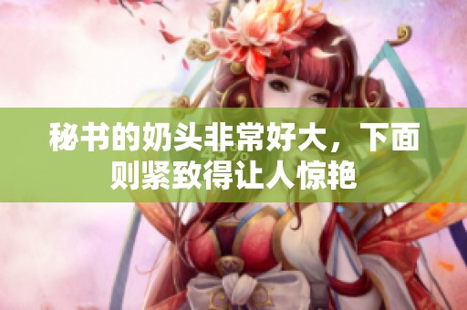 秘书的奶头非常好大，下面则紧致得让人惊艳
