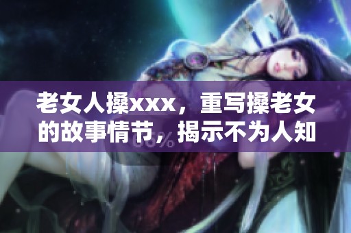 老女人搡xxx，重写搡老女的故事情节，揭示不为人知的秘密