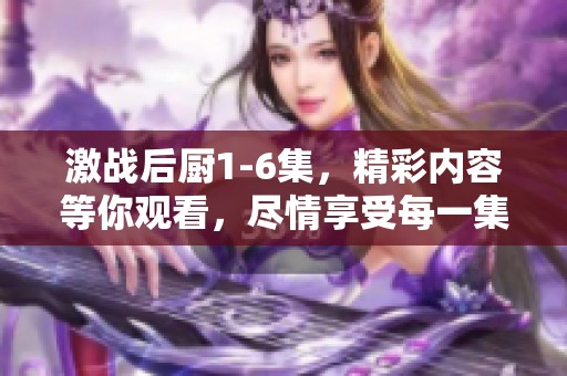 激战后厨1-6集，精彩内容等你观看，尽情享受每一集的厨艺比拼！