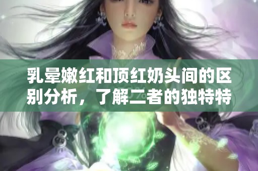 乳晕嫩红和顶红奶头间的区别分析，了解二者的独特特征与影响因素