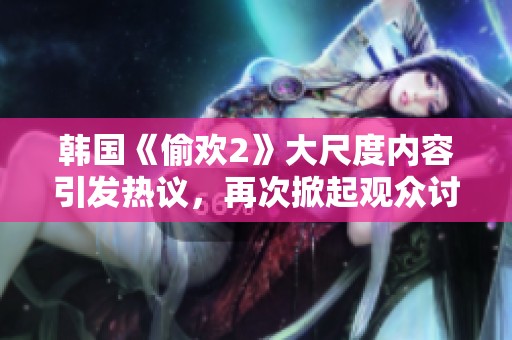 韩国《偷欢2》大尺度内容引发热议，再次掀起观众讨论潮流