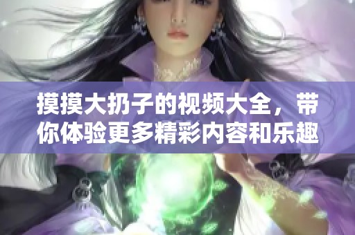 摸摸大扔子的视频大全，带你体验更多精彩内容和乐趣！