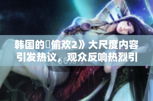 韩国的巜偷欢2》大尺度内容引发热议，观众反响热烈引人关注