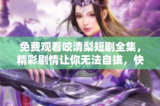 免费观看咬清梨短剧全集，精彩剧情让你无法自拔，快来体验！