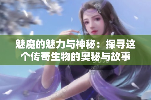 魅魔的魅力与神秘：探寻这个传奇生物的奥秘与故事