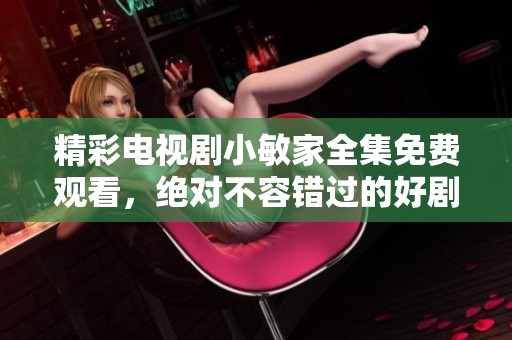精彩电视剧小敏家全集免费观看，绝对不容错过的好剧等你来看！