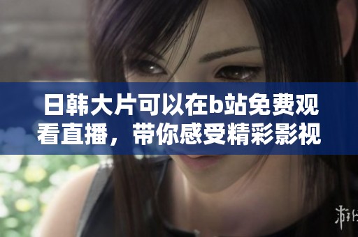 日韩大片可以在b站免费观看直播，带你感受精彩影视时刻！