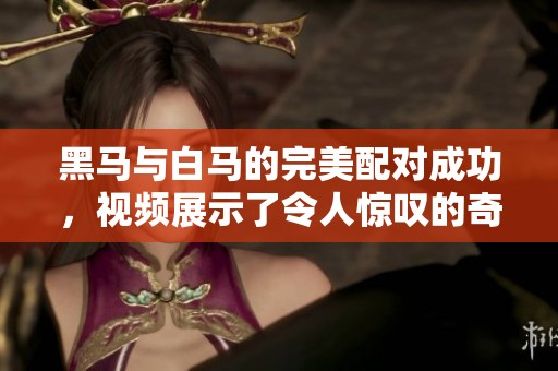 黑马与白马的完美配对成功，视频展示了令人惊叹的奇迹时刻