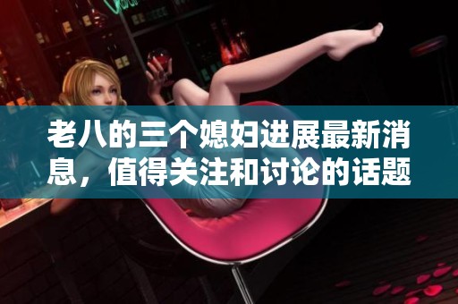 老八的三个媳妇进展最新消息，值得关注和讨论的话题不断更新