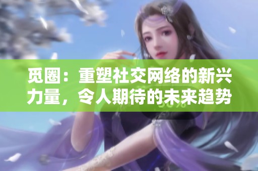 觅圈：重塑社交网络的新兴力量，令人期待的未来趋势分析