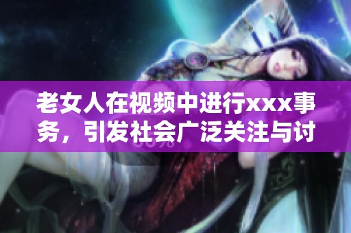 老女人在视频中进行xxx事务，引发社会广泛关注与讨论