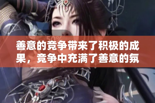 善意的竞争带来了积极的成果，竞争中充满了善意的氛围。