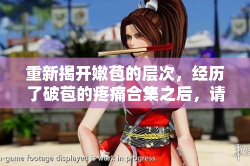 重新揭开嫩苞的层次，经历了破苞的疼痛合集之后，请求你深入探索。