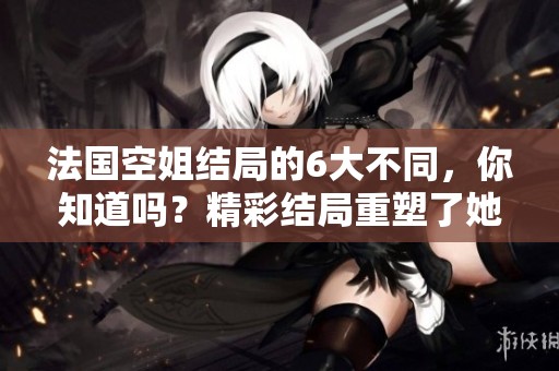 法国空姐结局的6大不同，你知道吗？精彩结局重塑了她们的人生轨迹。