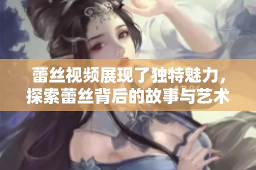 蕾丝视频展现了独特魅力，探索蕾丝背后的故事与艺术呈现