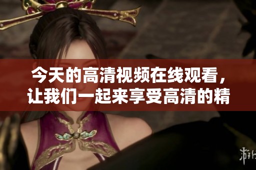 今天的高清视频在线观看，让我们一起来享受高清的精彩内容！