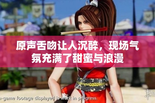 原声舌吻让人沉醉，现场气氛充满了甜蜜与浪漫