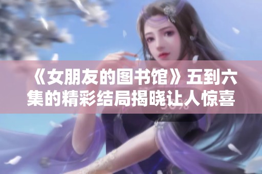 《女朋友的图书馆》五到六集的精彩结局揭晓让人惊喜不断