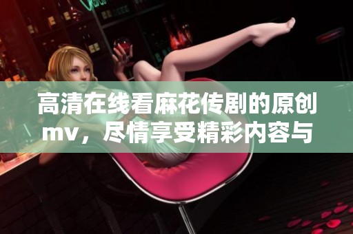 高清在线看麻花传剧的原创mv，尽情享受精彩内容与无限乐趣