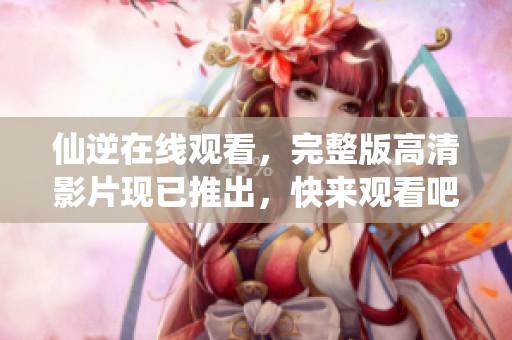 仙逆在线观看，完整版高清影片现已推出，快来观看吧！
