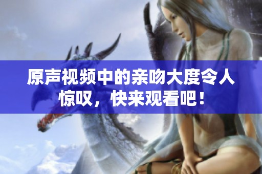 原声视频中的亲吻大度令人惊叹，快来观看吧！