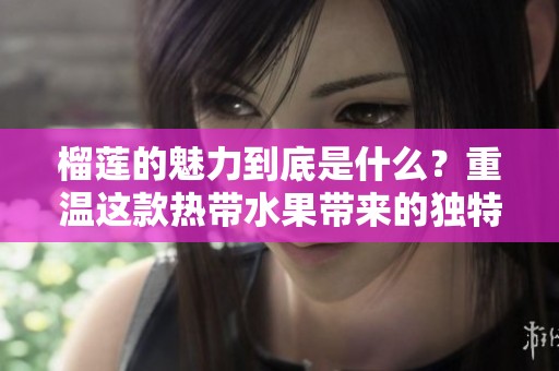 榴莲的魅力到底是什么？重温这款热带水果带来的独特体验。