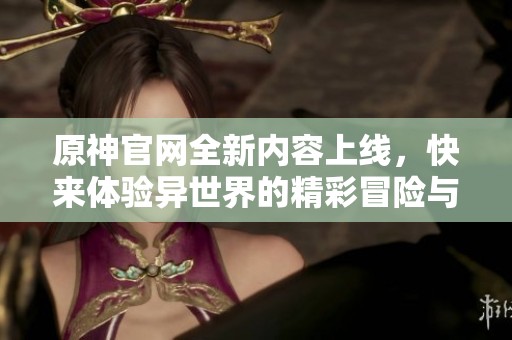原神官网全新内容上线，快来体验异世界的精彩冒险与挑战！