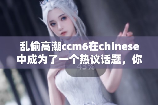 乱偷高潮ccm6在chinese中成为了一个热议话题，你了解这个现象吗