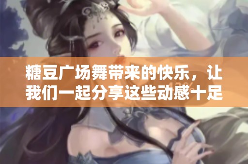 糖豆广场舞带来的快乐，让我们一起分享这些动感十足的舞步吧