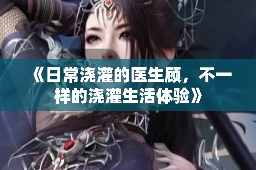 《日常浇灌的医生顾，不一样的浇灌生活体验》