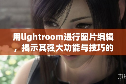 用lightroom进行图片编辑，揭示其强大功能与技巧的全解析