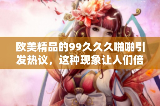 欧美精品的99**久啪啪引发热议，这种现象让人们倍感好奇与期待