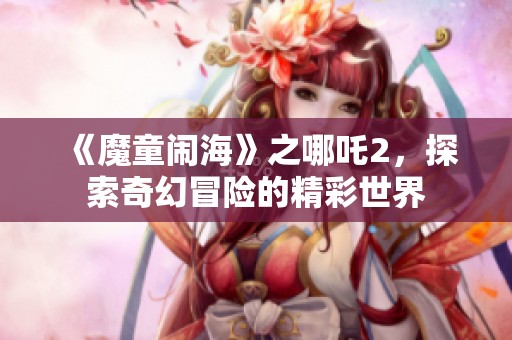《魔童闹海》之哪吒2，探索奇幻冒险的精彩世界