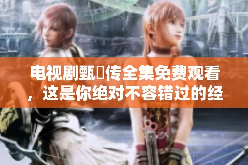 电视剧甄嬛传全集免费观看，这是你绝对不容错过的经典之作！