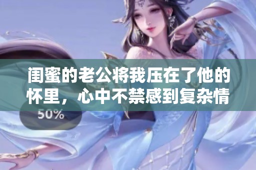 闺蜜的老公将我压在了他的怀里，心中不禁感到复杂情绪的交织。