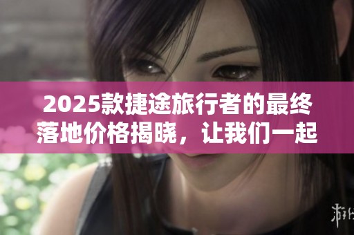 2025款捷途旅行者的最终落地价格揭晓，让我们一起来看看吧！