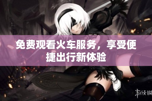 免费观看火车服务，享受便捷出行新体验