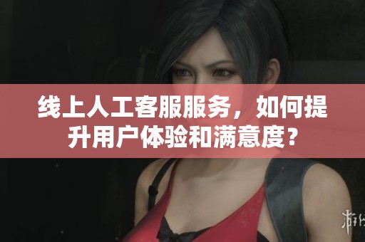线上人工客服服务，如何提升用户体验和满意度？