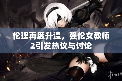 伦理再度升温，强伦女教师2引发热议与讨论