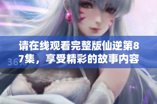请在线观看完整版仙逆第87集，享受精彩的故事内容！