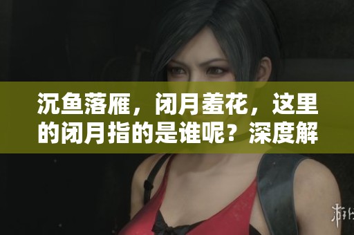 沉鱼落雁，闭月羞花，这里的闭月指的是谁呢？深度解析经典美人。