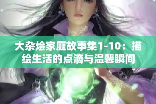 大杂烩家庭故事集1-10：描绘生活的点滴与温馨瞬间