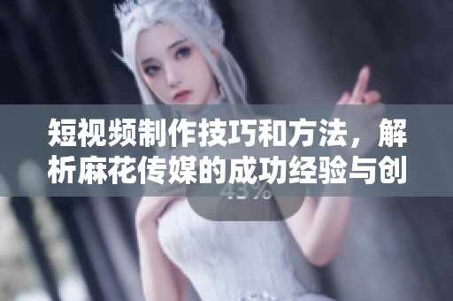 短视频制作技巧和方法，解析麻花传媒的成功经验与创作秘笈