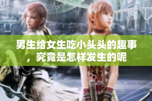 男生给女生吃小头头的趣事，究竟是怎样发生的呢