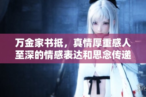 万金家书抵，真情厚重感人至深的情感表达和思念传递