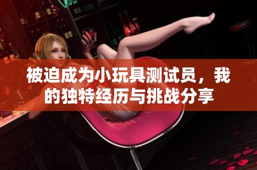 被迫成为小玩具测试员，我的独特经历与挑战分享