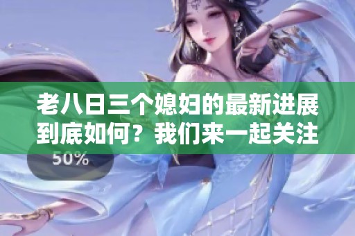 老八日三个媳妇的最新进展到底如何？我们来一起关注这件事情。