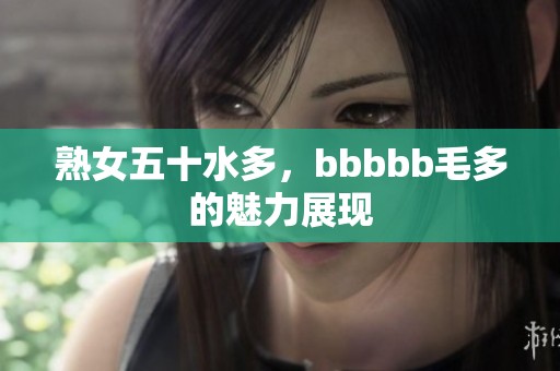 熟女五十水多，bbbbb毛多的魅力展现