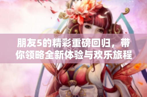 朋友5的精彩重磅回归，带你领略全新体验与欢乐旅程！